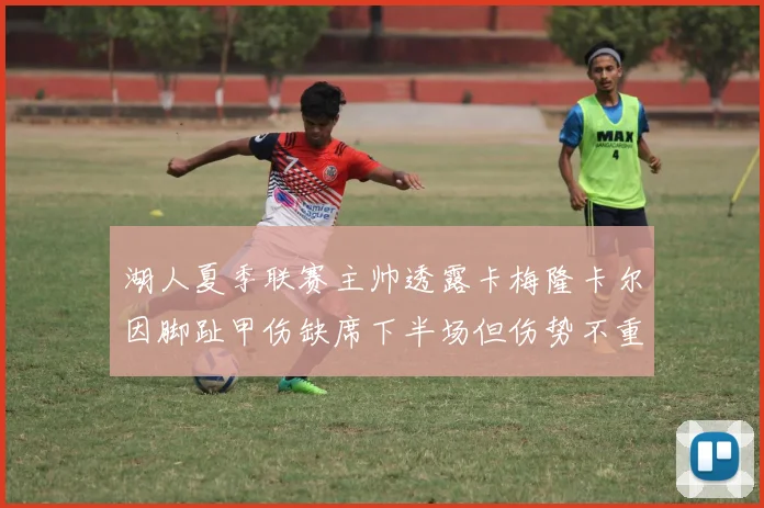 湖人夏季联赛主帅透露卡梅隆卡尔因脚趾甲伤缺席下半场但伤势不重