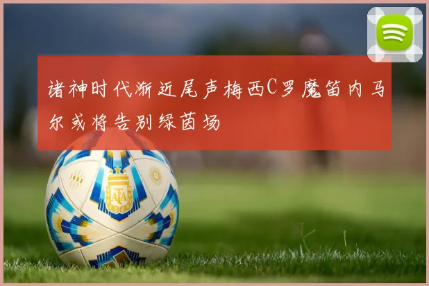 诸神时代渐近尾声梅西C罗魔笛内马尔或将告别绿茵场