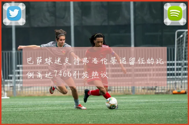 巴萨球迷支持弗洛伦蒂诺留任的比例高达7466引发热议