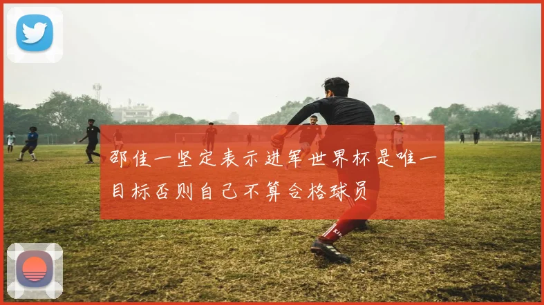 邵佳一坚定表示进军世界杯是唯一目标否则自己不算合格球员