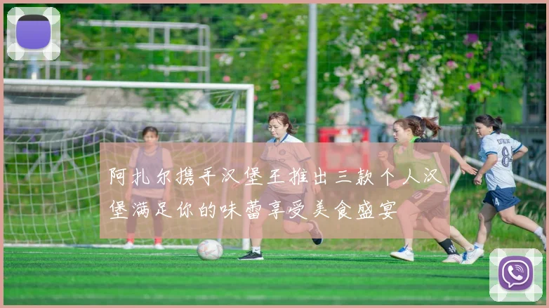 阿扎尔携手汉堡王推出三款个人汉堡满足你的味蕾享受美食盛宴