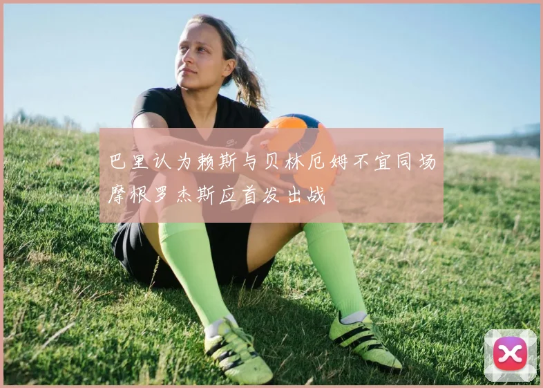 巴里认为赖斯与贝林厄姆不宜同场摩根罗杰斯应首发出战