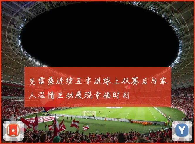 克雷桑连续五季进球上双赛后与家人温情互动展现幸福时刻