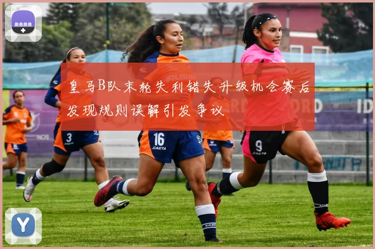 皇马B队末轮失利错失升级机会赛后发现规则误解引发争议