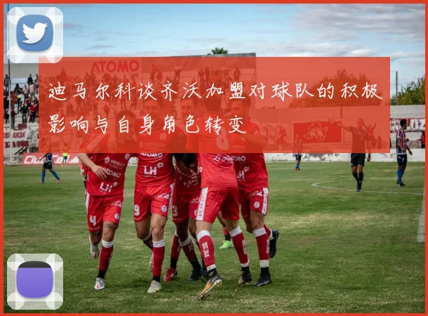 迪马尔科谈齐沃加盟对球队的积极影响与自身角色转变