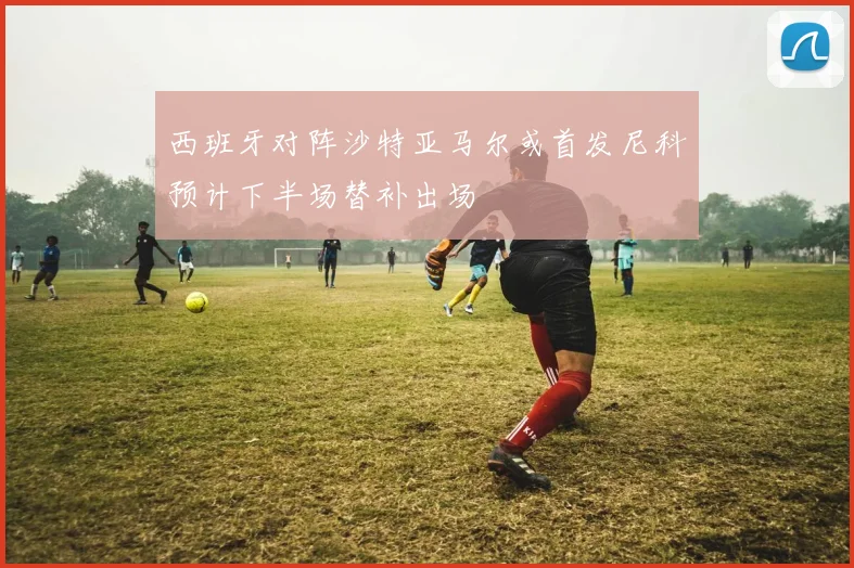 西班牙对阵沙特亚马尔或首发尼科预计下半场替补出场